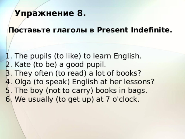 Упражнение 8. Поставьте глаголы в Present Indefinite. 1. The pupils (to like) to learn English. 2. Kate (to be) a good pupil. 3. They often (to read) a lot of books? 4. Olga (to speak) English at her lessons? 5. The boy (not to carry) books in bags. 6. We usually (to get up) at 7 o'clock. 