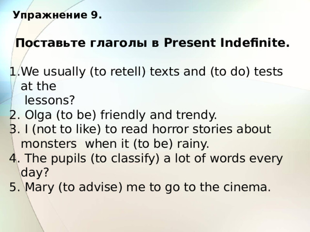 Упражнение 9. Поставьте глаголы в Present Indefinite.  We usually (to retell) texts and (to do) tests at the  lessons? 2. Olga (to be) friendly and trendy. 3. I (not to like) to read horror stories about monsters when it (to be) rainy. 4. The pupils (to classify) a lot of words every day? 5. Mary (to advise) me to go to the cinema. 