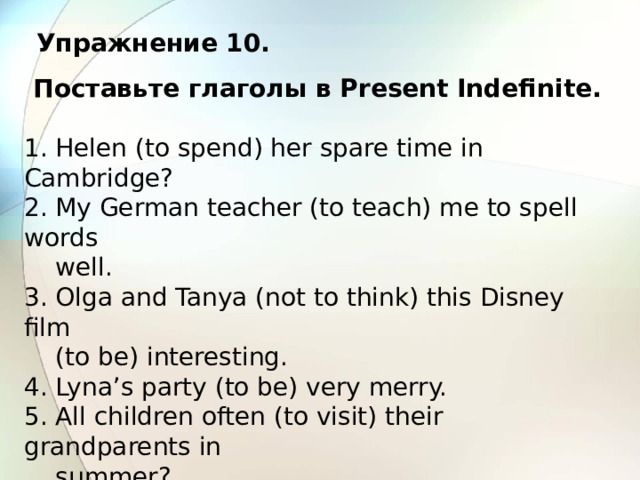 Упражнение 10.  Поставьте глаголы в Present Indefinite.  1. Helen (to spend) her spare time in Cambridge? 2. My German teacher (to teach) me to spell words  well. 3. Olga and Tanya (not to think) this Disney film  (to be) interesting. 4. Lyna’s party (to be) very merry. 5. All children often (to visit) their grandparents in  summer? 