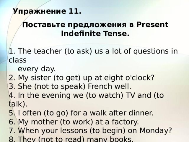Упражнение 11. Поставьте предложения в Present Indefinite Tense.  1. The teacher (to ask) us a lot of questions in class  every day. 2. My sister (to get) up at eight o'clock? 3. She (not to speak) French well. 4. In the evening we (to watch) TV and (to talk). 5. I often (to go) for a walk after dinner. 6. My mother (to work) at a factory. 7. When your lessons (to begin) on Monday? 8. They (not to read) many books. 