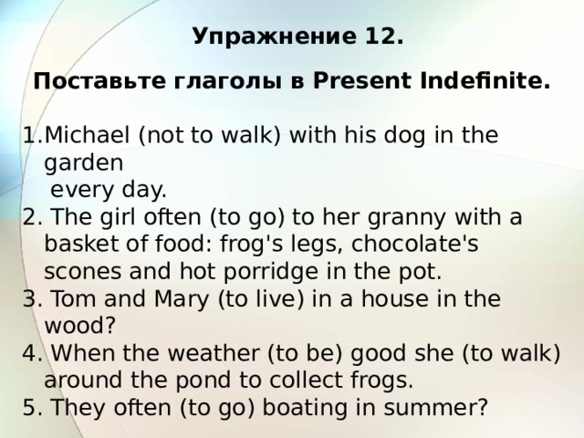 Упражнение 12. Поставьте глаголы в Present Indefinite.  Michael (not to walk) with his dog in the garden  every day. 2. The girl often (to go) to her granny with a basket of food: frog's legs, chocolate's scones and hot porridge in the pot. 3. Tom and Mary (to live) in a house in the wood? 4. When the weather (to be) good she (to walk) around the pond to collect frogs. 5. They often (to go) boating in summer? 