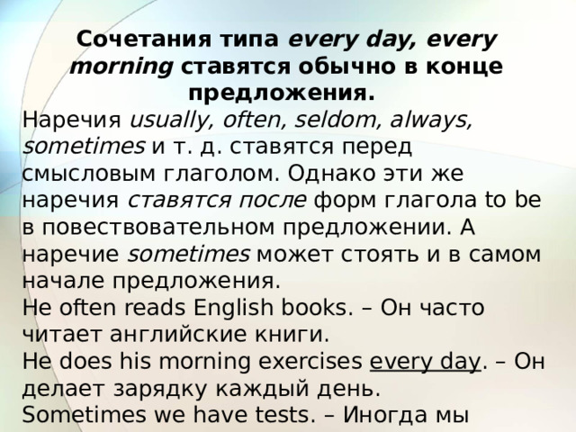 Cочетания типа every day, every morning ставятся обычно в конце предложения.  Наречия usually, often, seldom, always, sometimes и т. д. ставятся перед смысловым глаголом. Однако эти же наречия ставятся после форм глагола to be в повествовательном предложении. А наречие sometimes может стоять и в самом начале предложения. He often reads English books. – Он часто читает английские книги. He does his morning exercises every day . – Он делает зарядку каждый день. Sometimes we have tests. – Иногда мы пишем контрольные. 