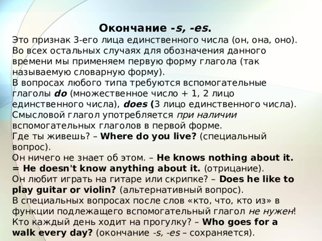 Окончание - s, -es . Это признак 3-его лица единственного числа (он, она, оно). Во всех остальных случаях для обозначения данного времени мы применяем первую форму глагола (так называемую словарную форму). В вопросах любого типа требуются вспомогательные глаголы  do  (множественное число + 1, 2 лицо единственного числа), does ( 3 лицо единственного числа). Смысловой глагол употребляется при наличии вспомогательных глаголов в первой форме. Где ты живешь? – Where do you live? (специальный вопрос). Он ничего не знает об этом. – Не knows nothing about it. = He doesn't know anything about it. (отрицание). Он любит играть на гитаре или скрипке? – Does he like to play guitar or violin? (альтернативный вопрос). В специальных вопросах после слов «кто, что, кто из»  в функции подлежащего вспомогательный глагол не нужен ! Кто каждый день ходит на прогулку? – Who goes for a walk every day? (окончание -s, -es – сохраняется). 