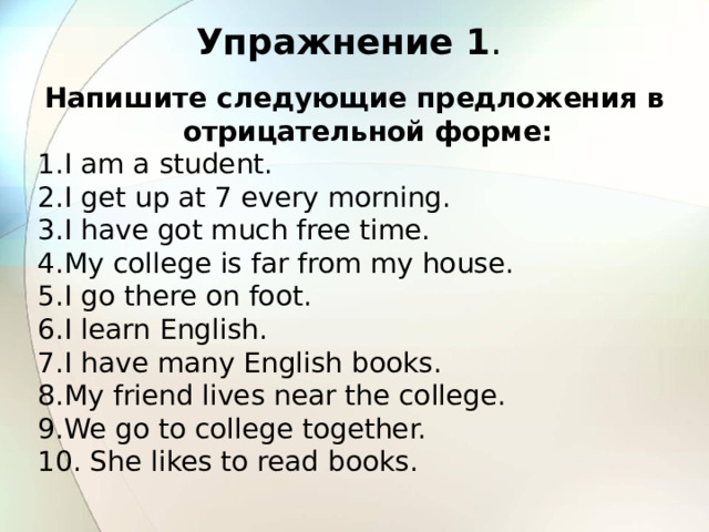 Упражнение 1 . Напишите следующие предложения в отрицательной форме: I am a student. I get up at 7 every morning. I have got much free time. My college is far from my house. I go there on foot. I learn English. I have many English books. My friend lives near the college. We go to college together.  She likes to read books.  