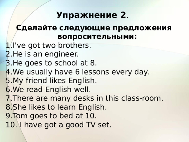 Упражнение 2 . Сделайте следующие предложения вопросительными: I've got two brothers. He is an engineer. He goes to school at 8. We usually have 6 lessons every day. My friend likes English. We read English well. There are many desks in this class-room. She likes to learn English. Tom goes to bed at 10.  I have got a good TV set. 
