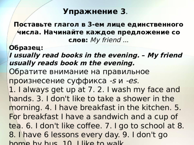 Упражнение 3 . Поставьте глагол в 3-ем лице единственного числа. Начинайте каждое предложение со слов:  My friend . .. Образец: I usually read books in the evening. – My friend usually reads book m the evening. Обратите внимание на правильное произнесение суффикса -s и -es . 1. I always get up at 7. 2. I wash my face and hands. 3. I don't like to take a shower in the morning. 4. I have breakfast in the kitchen. 5. For breakfast I have a sandwich and a cup of tea. 6. I don't like coffee. 7. I go to school at 8. 8. I have 6 lessons every day. 9. I don't go home by bus. 10. I like to walk.  