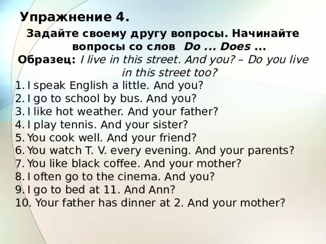 Упражнение 4. Задайте своему другу вопросы. Начинайте вопросы со слов Do ... Does ... Образец: I live in this street. And you? – Do you live in this street too? I speak English a little. And you? I go to school by bus. And you? I like hot weather. And your father? I play tennis. And your sister? You cook well. And your friend? You watch T. V. every evening. And your parents? You like black coffee. And your mother? I often go to the cinema. And you? I go to bed at 11. And Ann?  Your father has dinner at 2. And your mother? 