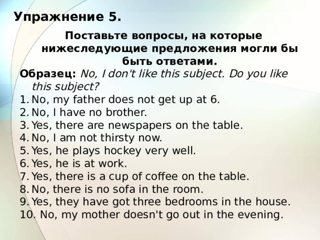 Упражнение 5. Поставьте вопросы, на которые нижеследующие предложения могли бы быть ответами. Образец:  No, I don't like this subject. Do you like this subject? No, my father does not get up at 6. No, I have no brother. Yes, there are newspapers on the table. No, I am not thirsty now. Yes, he plays hockey very well. Yes, he is at work. Yes, there is a cup of coffee on the table. No, there is no sofa in the room. Yes, they have got three bedrooms in the house.  No, my mother doesn't go out in the evening. 