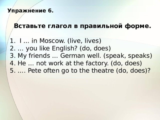 Упражнение 6. Вставьте глагол в правильной форме. 1. I … in Moscow. (live, lives) 2. … you like English? (do, does) 3. My friends … German well. (speak, speaks) 4. He … not work at the factory. (do, does) 5. …. Pete often go to the theatre (do, does)? 