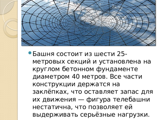 Башня состоит из шести 25-метровых секций и установлена на круглом бетонном фундаменте диаметром 40 метров. Все части конструкции держатся на заклёпках, что оставляет запас для их движения — фигура телебашни нестатична, что позволяет ей выдерживать серьёзные нагрузки. 