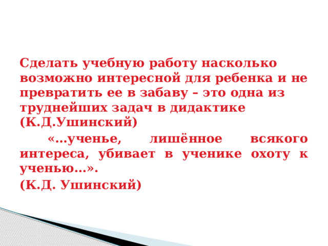 Сделать учебную работу насколько возможно интересной для ребенка и не превратить ее в забаву – это одна из труднейших задач в дидактике (К.Д.Ушинский)  «…ученье, лишённое всякого интереса, убивает в ученике охоту к ученью…». (К.Д. Ушинский) 
