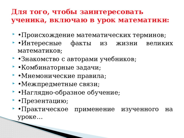 Для того, чтобы заинтересовать ученика, включаю в урок математики: • Происхождение математических терминов; • Интересные факты из жизни великих математиков; • Знакомство с авторами учебников; • Комбинаторные задачи; • Мнемонические правила; • Межпредметные связи; • Наглядно-образное обучение; • Презентацию; • Практическое применение изученного на уроке… 