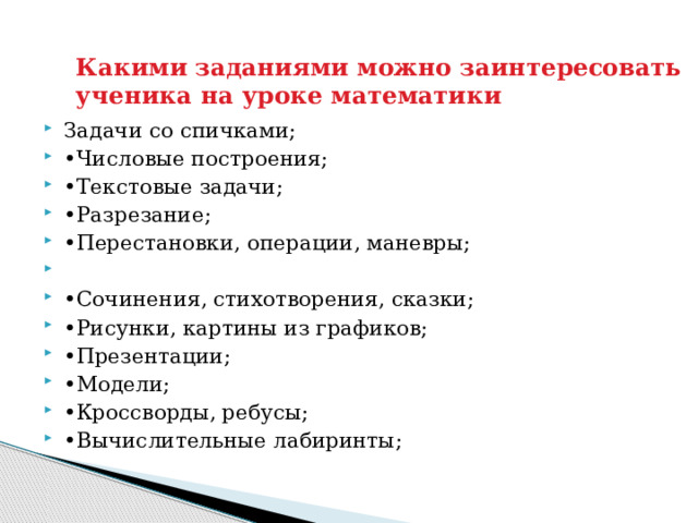 Какими заданиями можно заинтересовать ученика на уроке математики Задачи со спичками; • Числовые построения; • Текстовые задачи; • Разрезание; • Перестановки, операции, маневры;   • Сочинения, стихотворения, сказки; • Рисунки, картины из графиков; • Презентации; • Модели; • Кроссворды, ребусы; • Вычислительные лабиринты; 