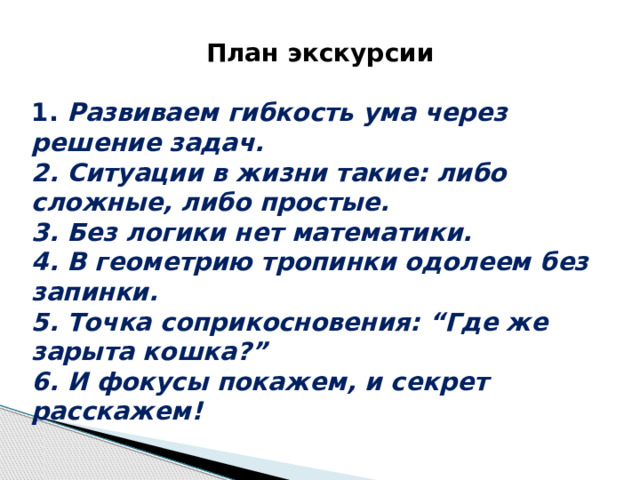 План экскурсии  1.  Развиваем гибкость ума через решение задач. 2. Ситуации в жизни такие: либо сложные, либо простые. 3. Без логики нет математики. 4. В геометрию тропинки одолеем без запинки. 5. Точка соприкосновения: “Где же зарыта кошка?” 6. И фокусы покажем, и секрет расскажем! 