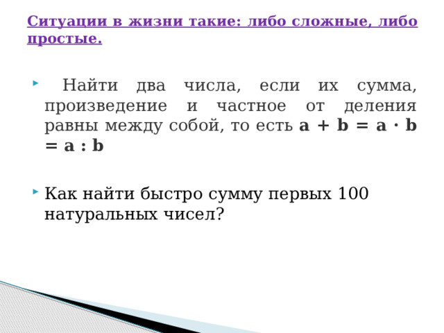 Ситуации в жизни такие: либо сложные, либо простые.    Найти два числа, если их сумма, произведение и частное от деления равны между собой, то есть  а + b = а · b = а : b Как найти быстро сумму первых 100 натуральных чисел? 