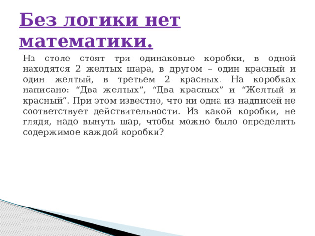 Без логики нет математики. На столе стоят три одинаковые коробки, в одной находятся 2 желтых шара, в другом – один красный и один желтый, в третьем 2 красных. На коробках написано: “Два желтых”, “Два красных” и “Желтый и красный”. При этом известно, что ни одна из надписей не соответствует действительности. Из какой коробки, не глядя, надо вынуть шар, чтобы можно было определить содержимое каждой коробки? 