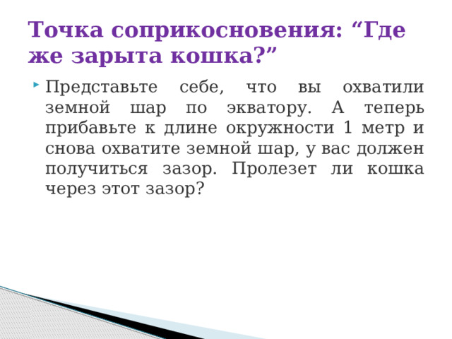 Точка соприкосновения: “Где же зарыта кошка?” Представьте себе, что вы охватили земной шар по экватору. А теперь прибавьте к длине окружности 1 метр и снова охватите земной шар, у вас должен получиться зазор. Пролезет ли кошка через этот зазор? 
