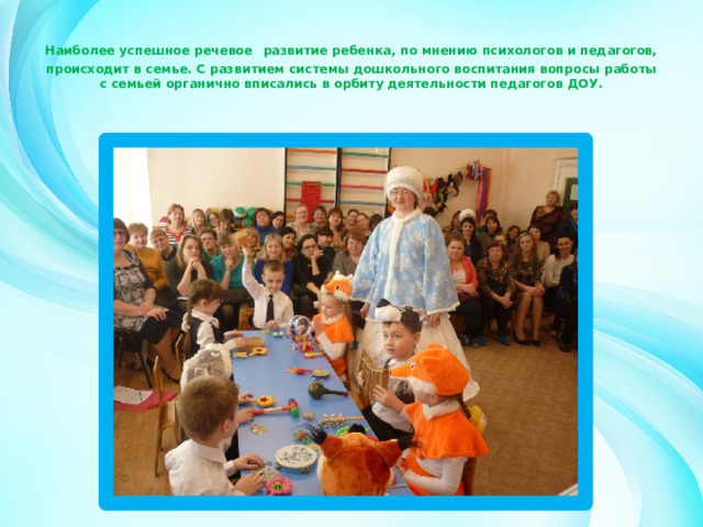 Наиболее успешное речевое  развитие ребенка, по мнению психологов и педагогов, происходит в семье. С развитием системы дошкольного воспитания вопросы работы с семьей органично вписались в орбиту деятельности педагогов ДОУ.     