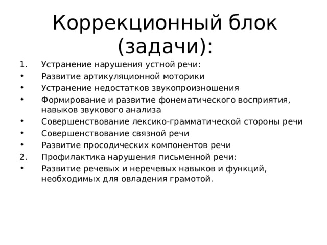 Коррекционный блок (задачи): Устранение нарушения устной речи: Развитие артикуляционной моторики Устранение недостатков звукопроизношения Формирование и развитие фонематического восприятия, навыков звукового анализа Совершенствование лексико-грамматической стороны речи Совершенствование связной речи Развитие просодических компонентов речи Профилактика нарушения письменной речи: Развитие речевых и неречевых навыков и функций, необходимых для овладения грамотой. 