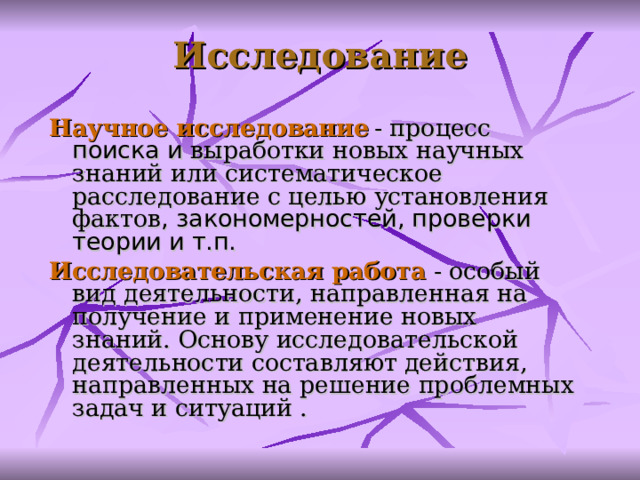Исследование Научное исследование  -  процесс поиска и выработки новых научных знаний  или систематическое расследование с целью установления фактов , закономерностей, проверки теории и т.п. И сследовательск ая работ а - особый вид деятельности,  направленная на получение и применение новых знаний. Основу исследовательской деятельности составляют действия, направленных на решение проблемных задач и ситуаций .  