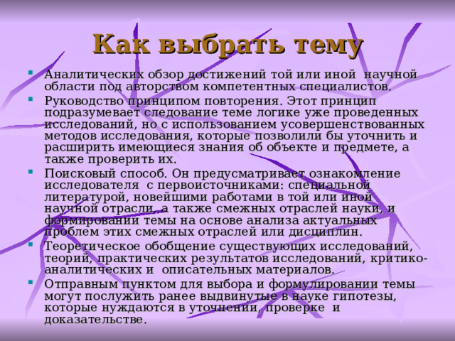 Как выбрать тему А налитических обзор достижений той или иной научной области под авторством компетентных специалистов. Р уководство принципом повторения. Этот принцип подразумевает следование теме логике уже проведенных исследований, но с использованием усовершенствованных методов исследования, которые позволили бы уточнить и расширить имеющиеся знания об объекте и предмете, а также проверить их. П оисковый способ. Он предусматривает ознакомление исследователя с первоисточниками: специальной литературой, новейшими работами в той или иной научной отрасли, а также смежных отраслей науки, и формировании темы на основе анализа актуальных проблем этих смежных отраслей или дисциплин. Т еоретическое обобщение существующих исследований, теорий, практических результатов исследований, критико-аналитических и описательных материалов. Отправным пунктом для выбора и формулировании темы могут послужить ранее выдвинутые в науке гипотезы, которые нуждаются в уточнении, проверке и доказательстве.  