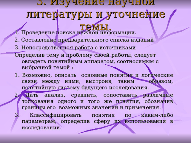 3. Изучение научной литературы и уточнение темы. 1. П ров едение поиск а нужной информации.  2. С оставлен ие предварительн ого списк а изданий  3. Н епосредственн ая работ а с источниками  Определив тему и проблему своей работы, следует овладеть понятийным аппаратом, соотносимым с выбранной темой : 1. Возможно, описать основные понятия и логические связи между ними, выстроив, таким образом, понятийную систему будущего исследования. 2. Дать анализ, сравнить, сопоставить различные толкования одного и того же понятия, обозначив границы его возможных значений и применения. 3. Классифицировать понятия по каким-либо параметрам, определив сферу их использования в исследовании.  
