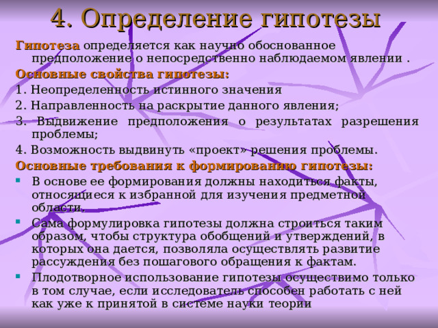 4. Определение гипотезы Г ипотеза определяется как научно обоснованное предположение о непосредственно наблюдаемом явлении . О сновные свойства гипотезы :  1. Н еопределенность истинного значения 2. Н аправленность на раскрытие данного явления; 3. В ыдвижение предположения о результатах разрешения проблемы; 4. В озможность выдвинуть «проект» решения проблемы. О сновны е требования к формированию гипотезы : В основе ее формирования должны находиться факты, относящиеся к избранной для изучения предметной области.  Сама формулировка гипотезы должна строиться таким образом, чтобы структура обобщений и утверждений, в которых она дается, позволяла осуществлять развитие рассуждения без пошагового обращения к фактам.  Плодотворное использование гипотезы осуществимо только в том случае, если исследователь способен работать с ней как уже к принятой в системе науки теории  