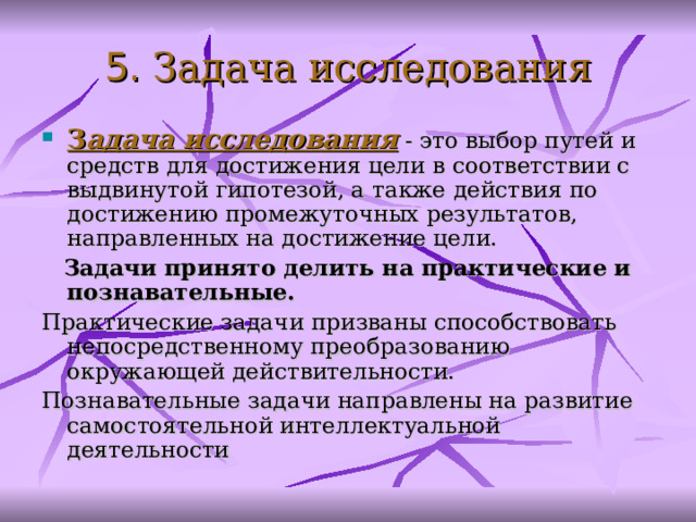 5. З адача исследования З адача исследования - это выбор путей и средств для достижения цели в соответствии с выдвинутой гипотезой, а также действия по достижению промежуточных результатов, направленных на достижение цели.  За дачи принято делить на практические и познавательные.  Практические задачи призваны способствовать непосредственному преобразованию окружающей действительности. Познавательные задачи направлены на развитие самостоятельной интеллектуальной деятельности  