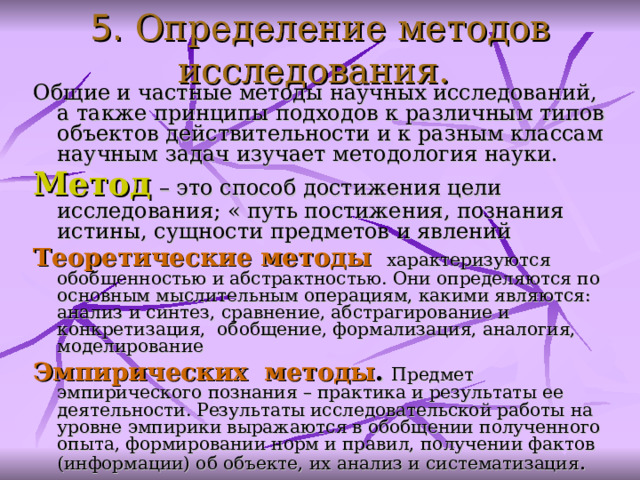 5. Определение методов исследования.  Общие и частные методы научных исследований, а также принципы подходов к различным типов объектов действительности и к разным классам научным задач изучает методология науки. Метод  – это способ достижения цели исследования; « путь постижения, познания истины, сущности предметов и явлений Теоретические методы  характеризуются обобщенностью и абстрактностью. Они определяются по основным мыслительным операциям, какими являются: анализ и синтез, сравнение, абстрагирование и конкретизация, обобщение, формализация, аналогия, моделирование Э мпирических метод ы .  Предмет эмпирического познания – практика и результаты ее деятельности. Результаты исследовательской работы на уровне эмпирики выражаются в обобщении полученного опыта, формировании норм и правил, получении фактов (информации) об объекте, их анализ и систематизация .  