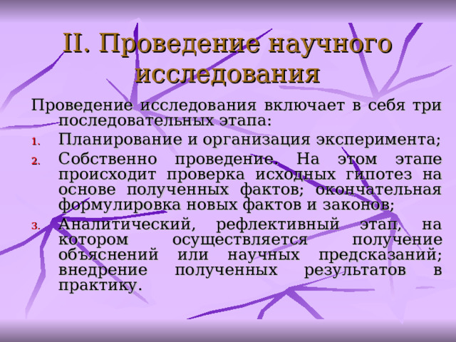 II. Проведение научного исследования Проведение исследования включает в себя три последовательных этапа: Планирование и организация эксперимента; С обственно проведение. На этом этапе происходит п роверка исходных гипотез на основе полученных фактов; окончательная формулировка новых фактов и законов ; А налитический, рефлективный этап, на котором осуществляется п олучение объяснений или научных предсказаний; внедрение полученных результатов в практику.  
