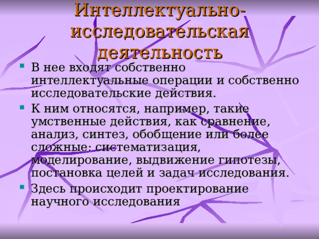 Интеллектуально-исследовательск ая деятельность В нее входят собственно интеллектуальные операции и собственно исследовательские действия.  К ним относятся, например, такие умственные действия, как сравнение, анализ, синтез, обобщение или более сложные: систематизация, моделирование, выдвижение гипотезы, постановка целей и задач исследования . Здесь происходит проектирование научного исследования  