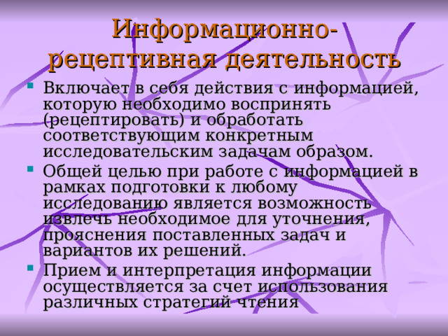 Информационно-рецептивн ая деятельность Включает в себя действия с информацией, которую необходимо воспринять (рецептировать) и обработать соответствующим конкретным исследовательским задачам образом. Общей целью при работе с информацией в рамках подготовки к любому исследованию является возможность извлечь необходимое для уточнения, прояснения поставленных задач и вариантов их решений. Прием и интерпретация информации осуществляется за счет использования различных стратегий чтения  