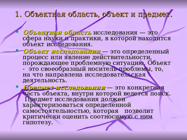  1. Объектная область, объект и предмет. Объектная область  исследования — это сфера науки и практики, в которой находится объект исследования. Объект исследования — это определенный процесс или явление действительности, порождающее проблемную ситуацию. Объект - это своеобразный носитель проблемы, то, на что направлена исследовательская деятельность . Предмет исследования — это конкретная часть объекта, внутри которой ведется поиск. Предмет исследования должен характеризоваться определенной самостоятельностью, которая позволит критически оценить соотносимую с ним гипотезу.   