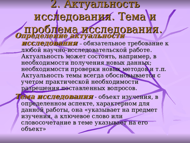 2. Актуальность исследования. Тема и проблема исследования.  Определение актуальности исследования  – обязательное требование к любой научно-исследовательской работе . Актуальность может состоять, например, в необходимости получения новых данных; необходимости проверки новых методов и т.п. Актуальность темы всегда обосновывается с учетом практической необходимости разрешения поставленных вопросов.  Тема исследования  - объект изучения, в определенном аспекте, характерном для данной работы , она «указывает на предмет изучения, а ключевое слово или словосочетание в теме указывает на его объект»   