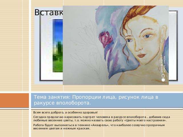 Вставка рисунка Тема занятия: Пропорции лица, рисунок лица в ракурсе вполоборота. Всем всего доброго, а особенно здоровья! Сегодня предлагаю нарисовать портрет человека в ракурсе вполоборота , добавив сюда любимые весенние цветы, т.о. можно назвать свою работу «Цветы моего настроения». Работа будет выполняться в технике «Акварель», что наиболее созвучно прозрачным весенним цветам и нежным краскам. 