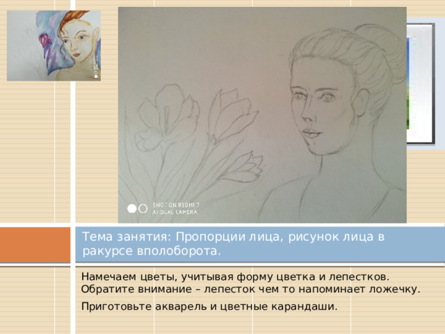 Вставка рисунка Тема занятия: Пропорции лица, рисунок лица в ракурсе вполоборота. Намечаем цветы, учитывая форму цветка и лепестков. Обратите внимание – лепесток чем то напоминает ложечку. Приготовьте акварель и цветные карандаши. 