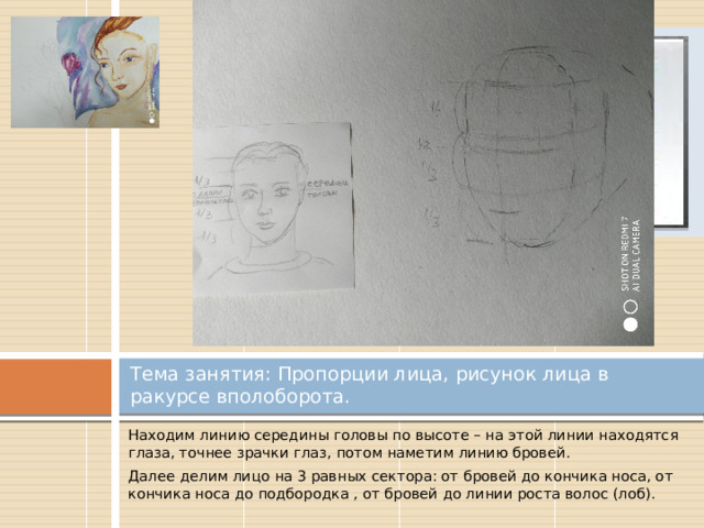 Вставка рисунка Тема занятия: Пропорции лица, рисунок лица в ракурсе вполоборота. Находим линию середины головы по высоте – на этой линии находятся глаза, точнее зрачки глаз, потом наметим линию бровей. Далее делим лицо на 3 равных сектора: от бровей до кончика носа, от кончика носа до подбородка , от бровей до линии роста волос (лоб). 