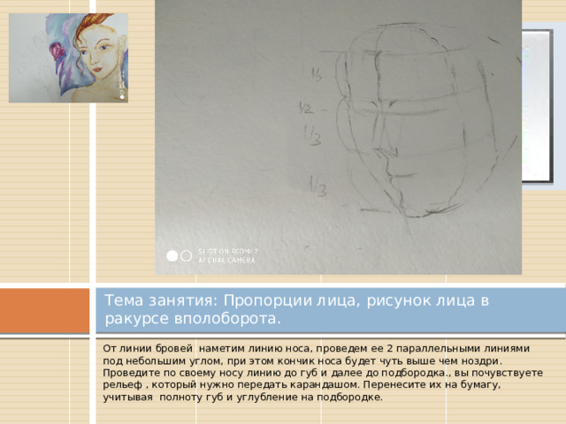 Вставка рисунка Тема занятия: Пропорции лица, рисунок лица в ракурсе вполоборота. От линии бровей наметим линию носа, проведем ее 2 параллельными линиями под небольшим углом, при этом кончик носа будет чуть выше чем ноздри. Проведите по своему носу линию до губ и далее до подбородка., вы почувствуете рельеф , который нужно передать карандашом. Перенесите их на бумагу, учитывая полноту губ и углубление на подбородке. 