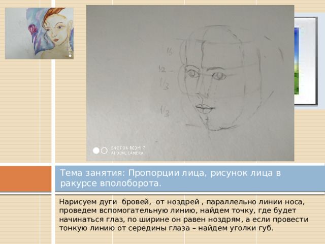 Вставка рисунка Тема занятия: Пропорции лица, рисунок лица в ракурсе вполоборота. Нарисуем дуги бровей, от ноздрей , параллельно линии носа, проведем вспомогательную линию, найдем точку, где будет начинаться глаз, по ширине он равен ноздрям, а если провести тонкую линию от середины глаза – найдем уголки губ. 