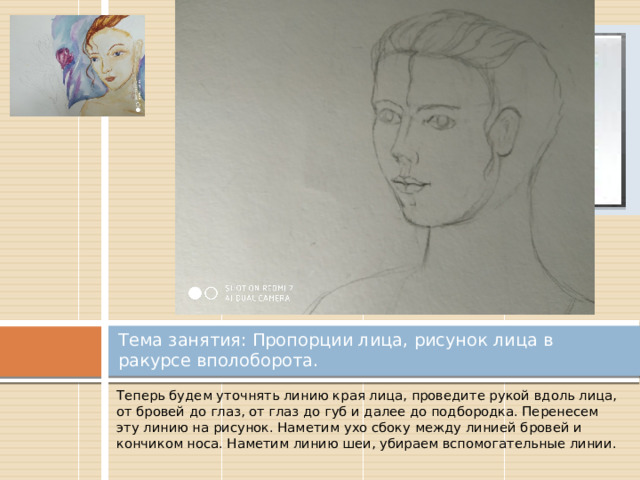 Вставка рисунка Тема занятия: Пропорции лица, рисунок лица в ракурсе вполоборота. Теперь будем уточнять линию края лица, проведите рукой вдоль лица, от бровей до глаз, от глаз до губ и далее до подбородка. Перенесем эту линию на рисунок. Наметим ухо сбоку между линией бровей и кончиком носа. Наметим линию шеи, убираем вспомогательные линии. 