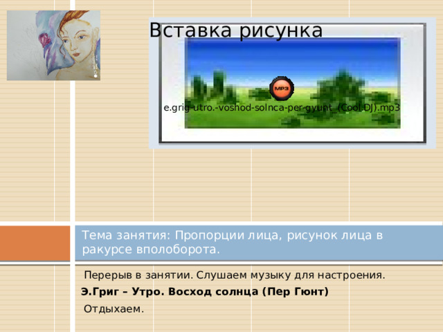 Вставка рисунка Тема занятия: Пропорции лица, рисунок лица в ракурсе вполоборота.  Перерыв в занятии. Слушаем музыку для настроения.  Э.Григ – Утро. Восход солнца (Пер Гюнт)  Отдыхаем. 
