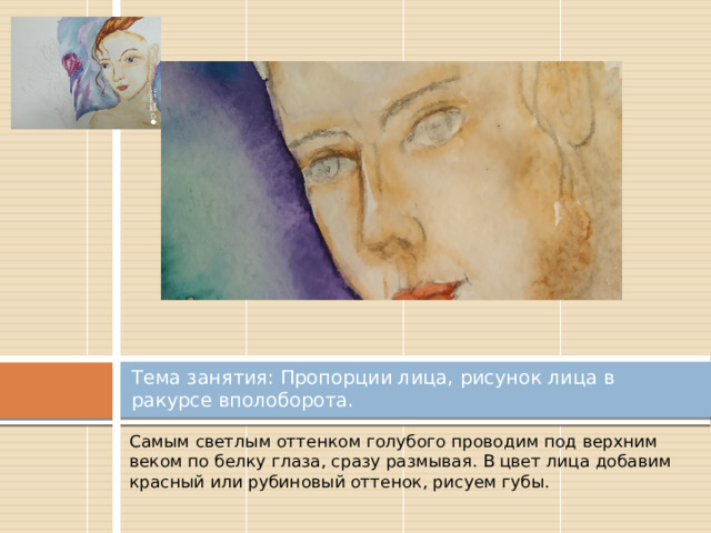 Тема занятия: Пропорции лица, рисунок лица в ракурсе вполоборота. Самым светлым оттенком голубого проводим под верхним веком по белку глаза, сразу размывая. В цвет лица добавим красный или рубиновый оттенок, рисуем губы. 