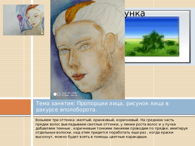 Вставка рисунка Тема занятия: Пропорции лица, рисунок лица в ракурсе вполоборота. Возьмем три оттенка :желтый, оранжевый, коричневый. На среднюю часть прядки волос выкладываем светлые оттенки, у линии роста волос и у пучка добавляем темные , коричневым тонкими линиями проводим по прядке, имитируя отдельные волоски, над этим придется поработать еще раз , когда краски высохнут, можно будет взять в помощь цветные карандаши. 