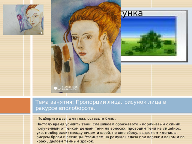 Вставка рисунка Тема занятия: Пропорции лица, рисунок лица в ракурсе вполоборота.  Подберите цвет для глаз, оставьте блик . Настало время усилить тени: смешиваем оранжевато – коричневый с синим, полученным оттенком делаем тени на волосах, проводим тени на лице(нос, ухо, подбородок) между лицом и шеей, по шее сбоку, выделяем ключицы, рисуем брови и ресницы. Утемняем на радужек глаза под верхним веком и по краю , делаем темным зрачок. 