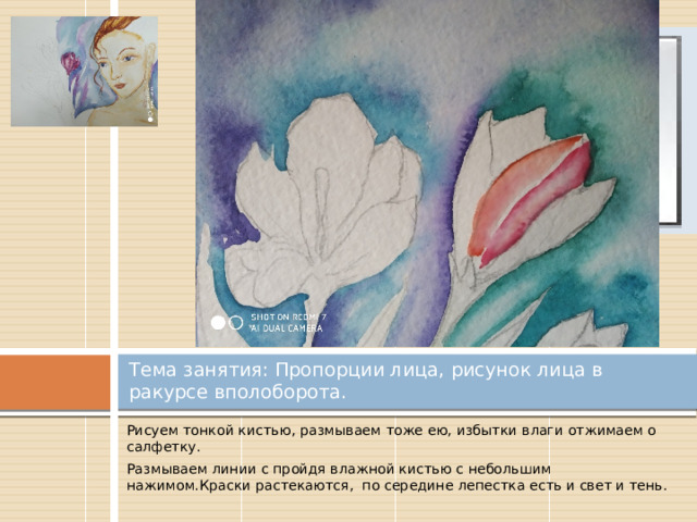 Вставка рисунка Тема занятия: Пропорции лица, рисунок лица в ракурсе вполоборота. Рисуем тонкой кистью, размываем тоже ею, избытки влаги отжимаем о салфетку. Размываем линии с пройдя влажной кистью с небольшим нажимом.Краски растекаются, по середине лепестка есть и свет и тень. 