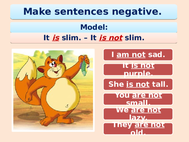 Make sentences negative. Model: It is slim. – It is not  slim. I am sad. I am not sad. It is purple. It is not purple. She is tall. She is not tall. You are small. You are not small. We are lazy. We are not lazy. They are not old. They are old. 