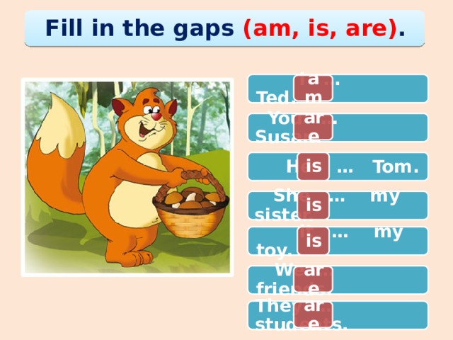 Fill in the gaps (am, is, are) .  I … Ted. am are  You … Susan. is  He … Tom. is  She … my sister. is  It … my toy.  We … friends. are are They … students. 