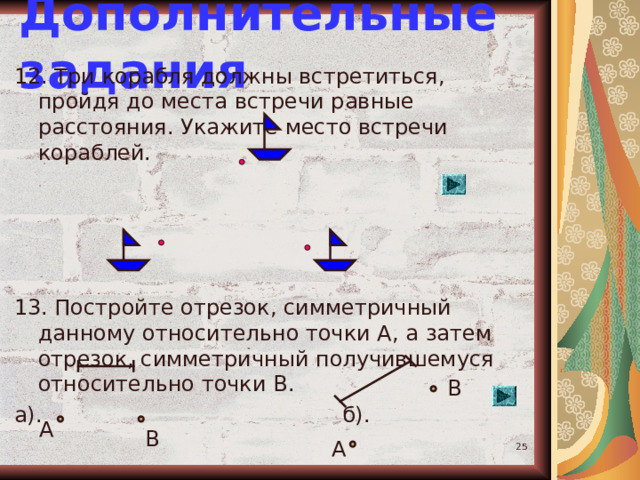 Дополнительные задания 12. Три корабля должны встретиться, пройдя до места встречи равные расстояния. Укажите место встречи кораблей. 13. Постройте отрезок, симметричный данному относительно точки А, а затем отрезок, симметричный получившемуся относительно точки В. а). б). В А В А  