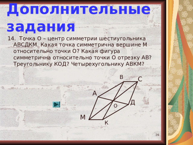 Дополнительные задания 14. Точка О – центр симметрии шестиугольника АВСДКМ. Какая точка симметрична вершине М относительно точки О? Какая фигура симметрична относительно точки О отрезку АВ? Треугольнику КОД? Четырехугольнику АВКМ? В С А Д О М К  