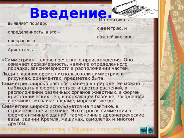 Введение.  Математика  …выявляет порядок,  симметрию, и определенность, а это –  важнейшие виды прекрасного.                                                           Аристотель «Симметрия» - слово греческого происхождения. Оно означает соразмерность, наличие определенного порядка, закономерности в расположении частей. Люди с давних времен использовали симметрию в рисунках, орнаментах, предметах быта. Симметрия широко распространена в природе. Её можно наблюдать в форме листьев и цветов растений, в расположении различных органов животных, в форме кристаллических тел, в порхающей бабочке, загадочной снежинке, мозаике в храме, морской звезде. Симметрия широко используется на практике, в строительстве и технике. Это строгая симметрия в форме античных зданий, гармоничные древнегреческие вазы, здании Кремля, машинах, самолетах и многом другом. Использование симметрии в бордюрах и паркетах.  